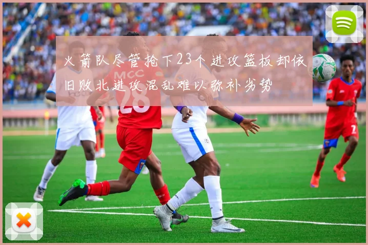 火箭队尽管抢下23个进攻篮板却依旧败北进攻混乱难以弥补劣势