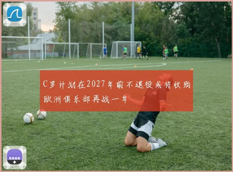 C罗计划在2027年前不退役或将收购欧洲俱乐部再战一年