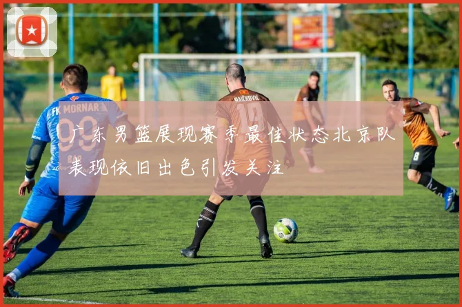 广东男篮展现赛季最佳状态北京队表现依旧出色引发关注