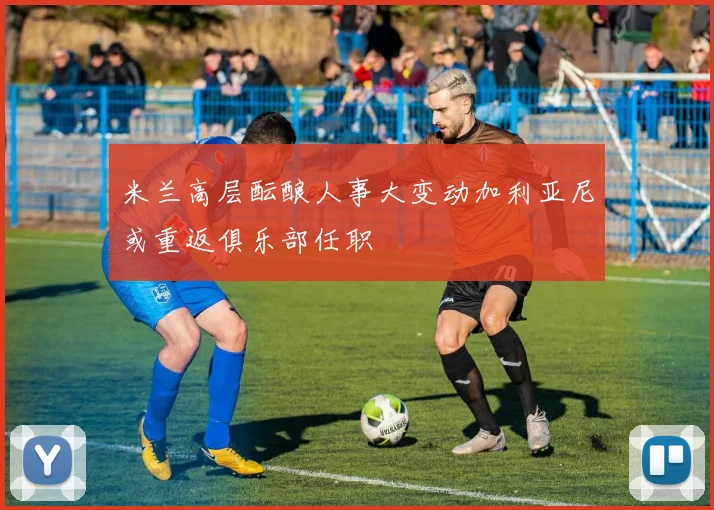 米兰高层酝酿人事大变动加利亚尼或重返俱乐部任职