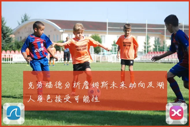 克劳福德分析詹姆斯未来动向及湖人角色接受可能性
