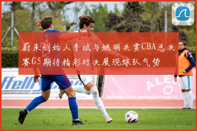 蔚来创始人李斌与姚明共赏CBA总决赛G5期待精彩对决展现球队气势