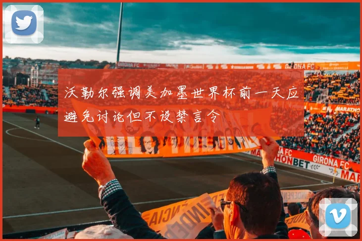 沃勒尔强调美加墨世界杯前一天应避免讨论但不设禁言令