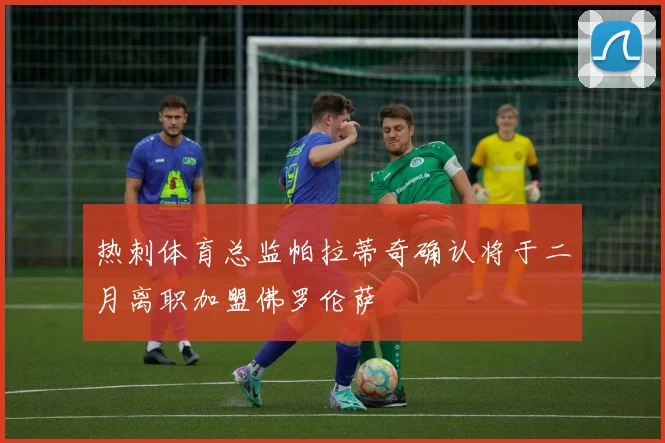 热刺体育总监帕拉蒂奇确认将于二月离职加盟佛罗伦萨
