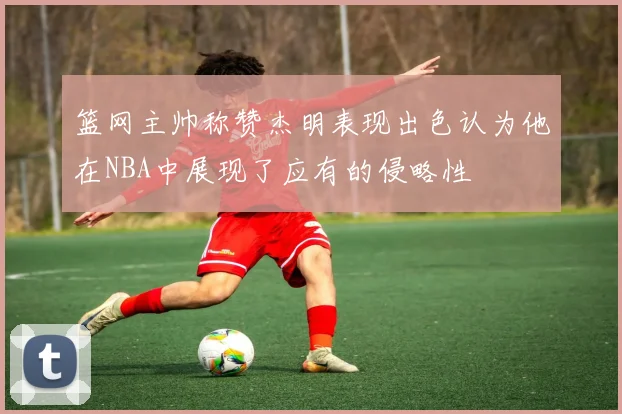 篮网主帅称赞杰明表现出色认为他在NBA中展现了应有的侵略性
