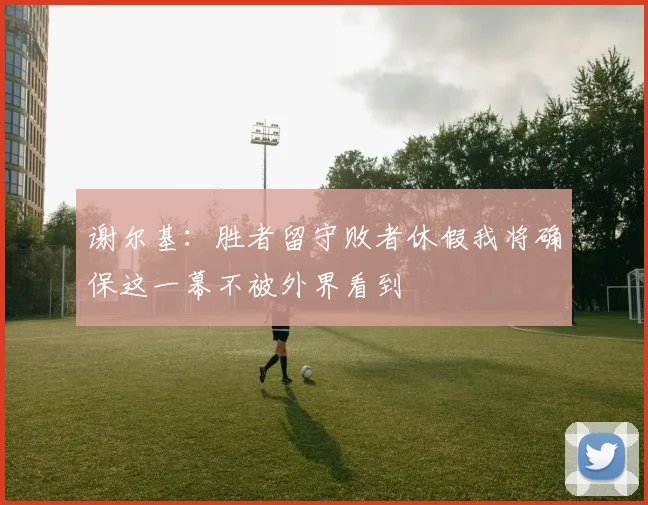 谢尔基：胜者留守败者休假我将确保这一幕不被外界看到
