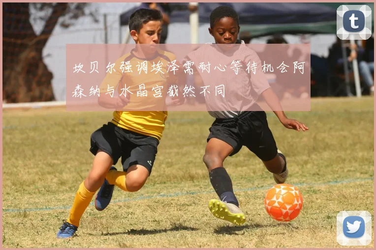 坎贝尔强调埃泽需耐心等待机会阿森纳与水晶宫截然不同