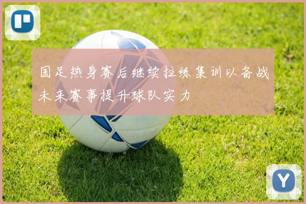 国足热身赛后继续拉练集训以备战未来赛事提升球队实力
