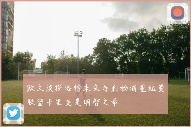 欧文谈斯洛特未来与利物浦重组曼联留卡里克是明智之举