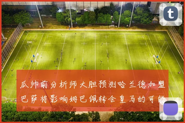 瓜帅前分析师大胆预测哈兰德加盟巴萨将影响姆巴佩转会皇马的可能性